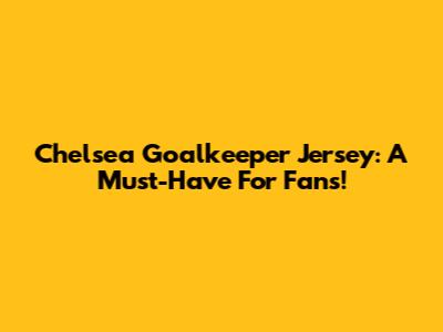 Chelsea Goalkeeper Jersey: A Must-Have For Fans!