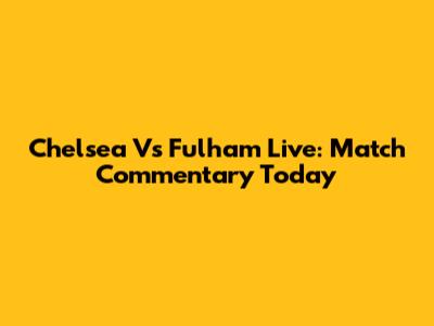 Chelsea Vs Fulham Live: Match Commentary Today
