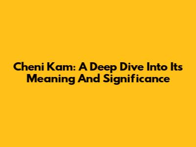 Cheni Kam: A Deep Dive Into Its Meaning And Significance