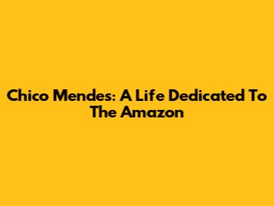 Chico Mendes: A Life Dedicated To The Amazon