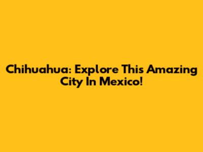 Chihuahua: Explore This Amazing City In Mexico!