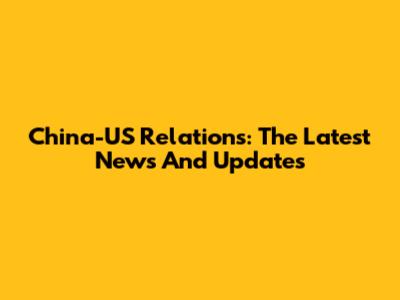 China-US Relations: The Latest News And Updates
