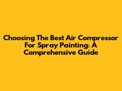 Choosing The Best Air Compressor For Spray Painting: A Comprehensive Guide