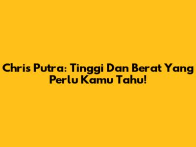 Chris Putra: Tinggi Dan Berat Yang Perlu Kamu Tahu!