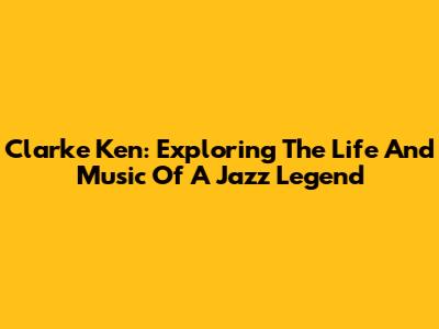 Clarke Ken: Exploring The Life And Music Of A Jazz Legend