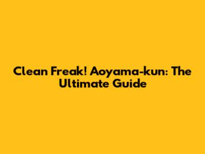 Clean Freak! Aoyama-kun: The Ultimate Guide