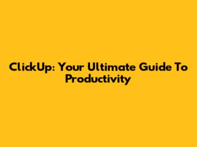 ClickUp: Your Ultimate Guide To Productivity