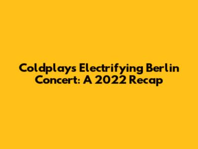Coldplay's Electrifying Berlin Concert: A 2022 Recap
