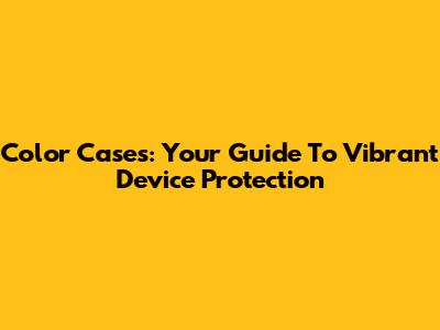 Color Cases: Your Guide To Vibrant Device Protection