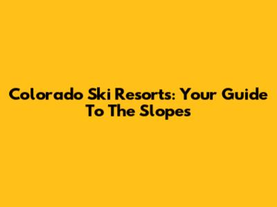 Colorado Ski Resorts: Your Guide To The Slopes