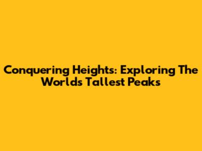 Conquering Heights: Exploring The World's Tallest Peaks