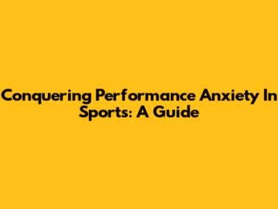 Conquering Performance Anxiety In Sports: A Guide