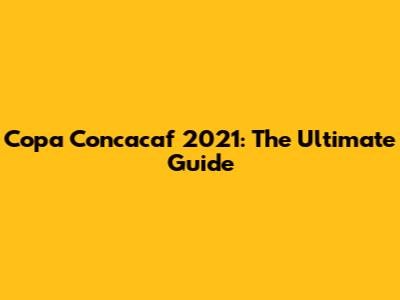 Copa Concacaf 2021: The Ultimate Guide