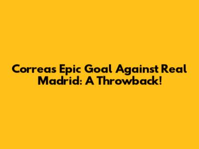 Correa's Epic Goal Against Real Madrid: A Throwback!
