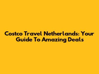 Costco Travel Netherlands: Your Guide To Amazing Deals