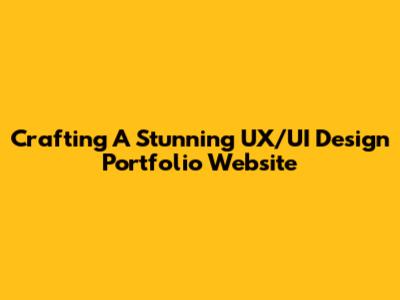 Crafting A Stunning UX/UI Design Portfolio Website