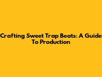 Crafting Sweet Trap Beats: A Guide To Production