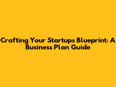 Crafting Your Startup's Blueprint: A Business Plan Guide