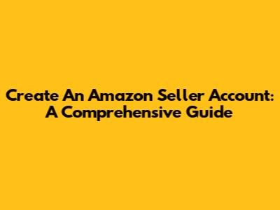 Create An Amazon Seller Account: A Comprehensive Guide