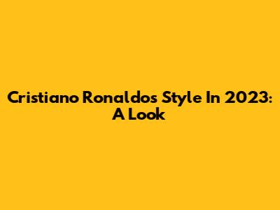 Cristiano Ronaldo's Style In 2023: A Look