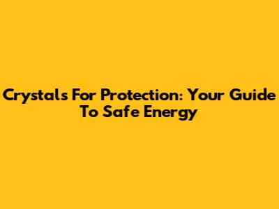 Crystals For Protection: Your Guide To Safe Energy