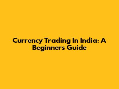 Currency Trading In India: A Beginner's Guide