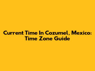 Current Time In Cozumel, Mexico: Time Zone Guide
