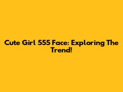 Cute Girl 555 Face: Exploring The Trend!