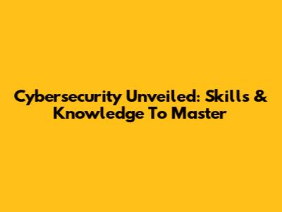 Cybersecurity Unveiled: Skills & Knowledge To Master