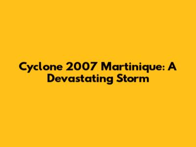 Cyclone 2007 Martinique: A Devastating Storm