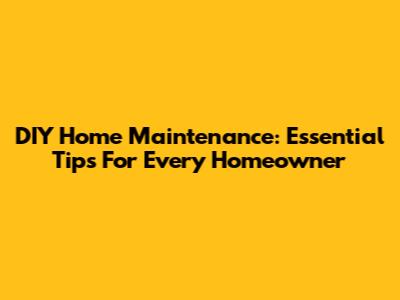DIY Home Maintenance: Essential Tips For Every Homeowner