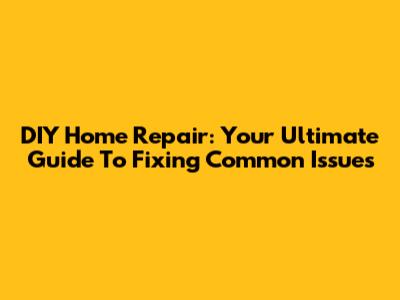 DIY Home Repair: Your Ultimate Guide To Fixing Common Issues