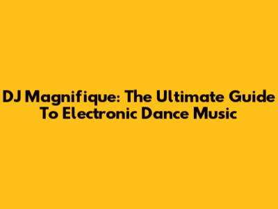 DJ Magnifique: The Ultimate Guide To Electronic Dance Music