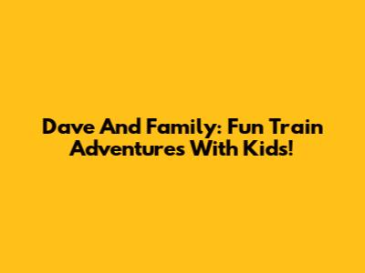 Dave And Family: Fun Train Adventures With Kids!