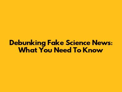 Debunking Fake Science News: What You Need To Know