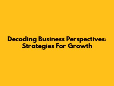 Decoding Business Perspectives: Strategies For Growth