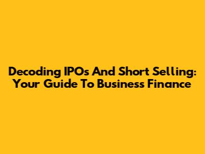 Decoding IPOs And Short Selling: Your Guide To Business Finance