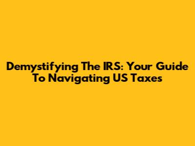 Demystifying The IRS: Your Guide To Navigating US Taxes