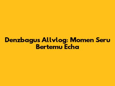 Denzbagus Allvlog: Momen Seru Bertemu Echa