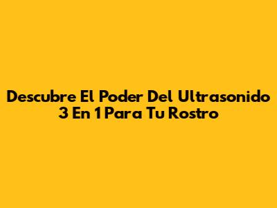Descubre El Poder Del Ultrasonido 3 En 1 Para Tu Rostro