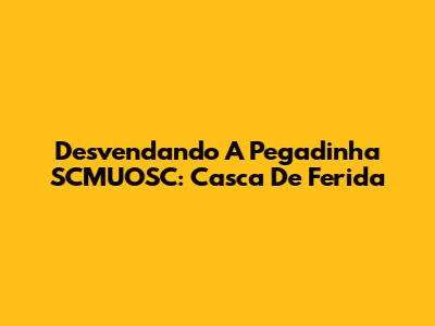 Desvendando A Pegadinha SCMUOSC: Casca De Ferida
