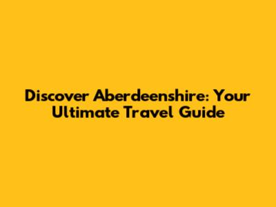 Discover Aberdeenshire: Your Ultimate Travel Guide
