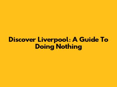 Discover Liverpool: A Guide To Doing Nothing