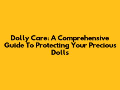 Dolly Care: A Comprehensive Guide To Protecting Your Precious Dolls