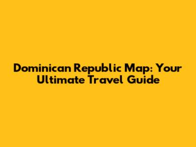 Dominican Republic Map: Your Ultimate Travel Guide