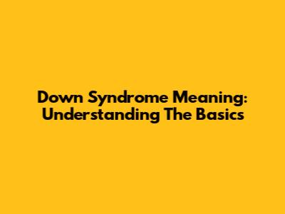 Down Syndrome Meaning: Understanding The Basics