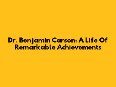 Dr. Benjamin Carson: A Life Of Remarkable Achievements