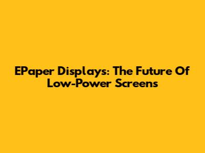 EPaper Displays: The Future Of Low-Power Screens