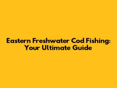 Eastern Freshwater Cod Fishing: Your Ultimate Guide