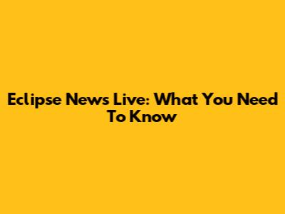 Eclipse News Live: What You Need To Know